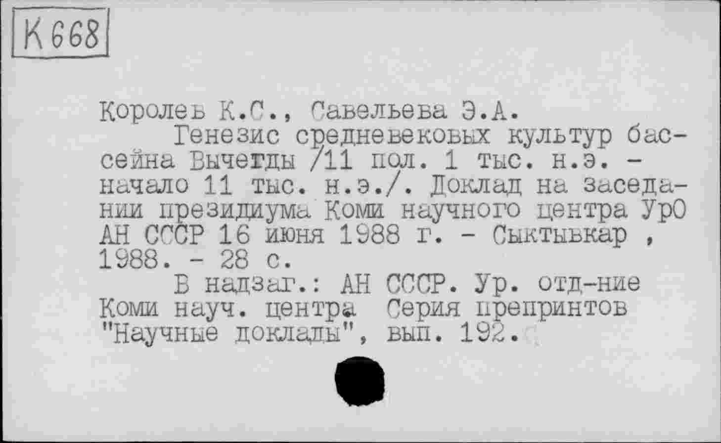 ﻿Королев К.С., Савельева Э.А.
Генезис средневековых культур бассейна Вычегды /11 пол. 1 тыс. н.э. -начало 11 тыс. н.э./. Доклад на заседании президиума Коми научного центра УрО АН СССР 16 июня 1988 г. - Сыктывкар , 1988. - 28 с.
Б надзаг.: АН СССР. Ур. отд-ние Коми науч, центра Серия препринтов "Научные доклады", вып. 192.